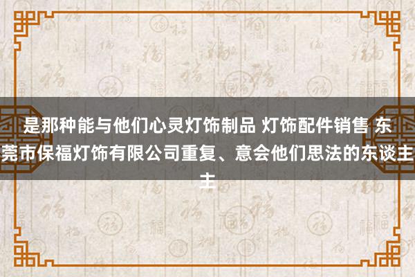 是那种能与他们心灵灯饰制品 灯饰配件销售 东莞市保福灯饰有限公司重复、意会他们思法的东谈主